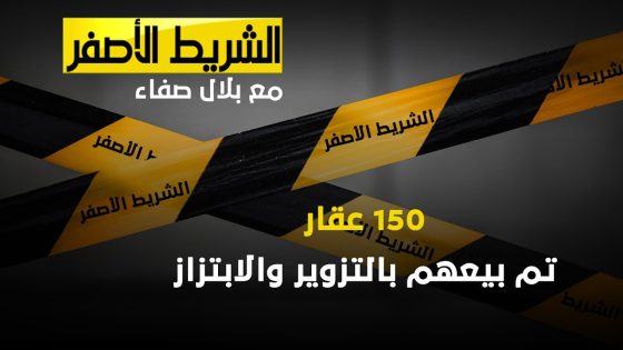 الشريط الاصفر – 150 عقار تم بيعهم بالتزوير و الابتزاز