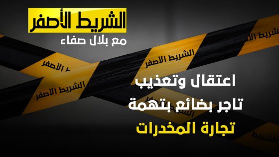 الشريط الاصفر – اعتقال وتعذيب تاجر بضائع بتهمة تجارة المخدرات
